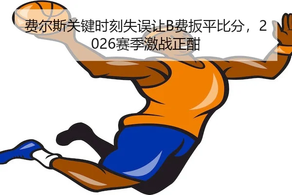 费尔斯关键时刻失误让B费扳平比分,2026赛季激战正酣